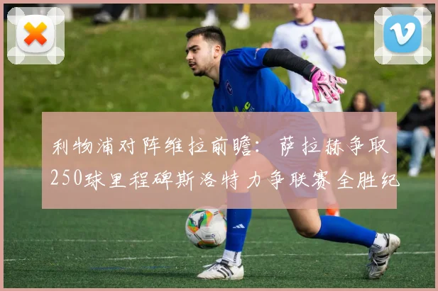 利物浦对阵维拉前瞻：萨拉赫争取250球里程碑斯洛特力争联赛全胜纪录
