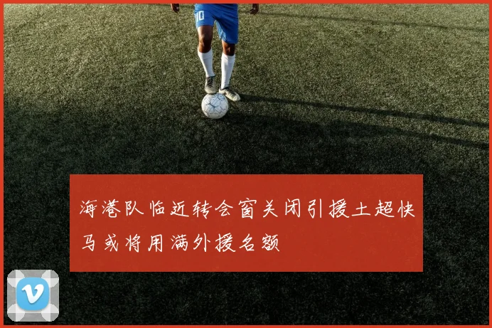 海港队临近转会窗关闭引援土超快马或将用满外援名额