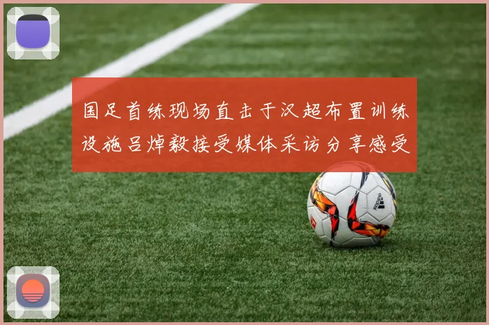 国足首练现场直击于汉超布置训练设施吕焯毅接受媒体采访分享感受