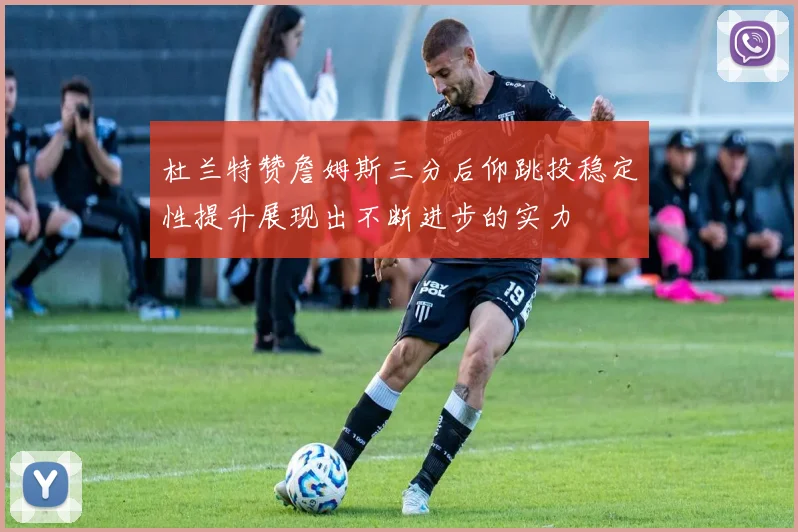 杜兰特赞詹姆斯三分后仰跳投稳定性提升展现出不断进步的实力