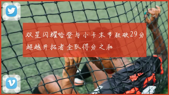 双星闪耀哈登与小卡末节狂砍29分超越开拓者全队得分之和