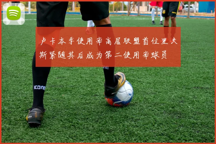 卢卡本季使用率高居联盟首位里夫斯紧随其后成为第二使用率球员