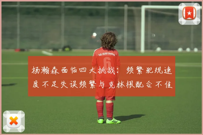 杨瀚森面临四大挑战：频繁犯规速度不足失误频繁与克林根配合不佳