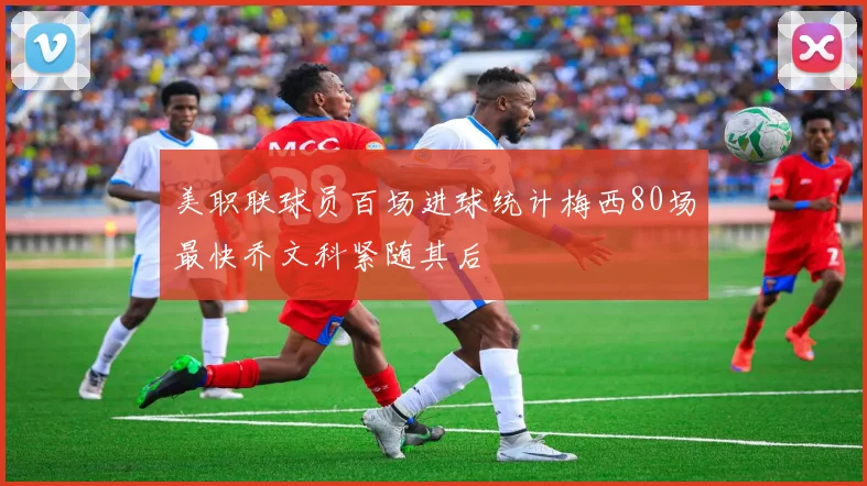 美职联球员百场进球统计梅西80场最快乔文科紧随其后