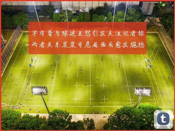 字母哥与球迷互怼引发关注记者称两者关系岌岌可危局面或愈发尴尬