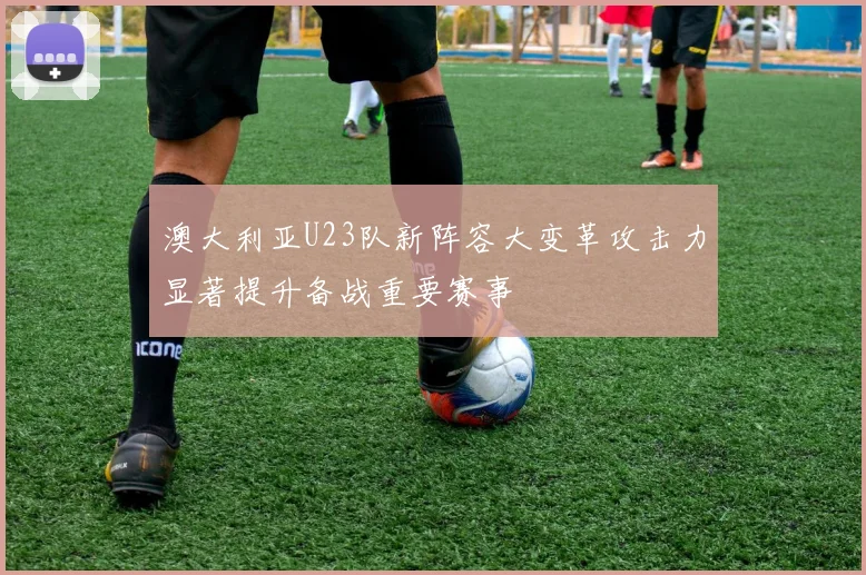 澳大利亚U23队新阵容大变革攻击力显著提升备战重要赛事