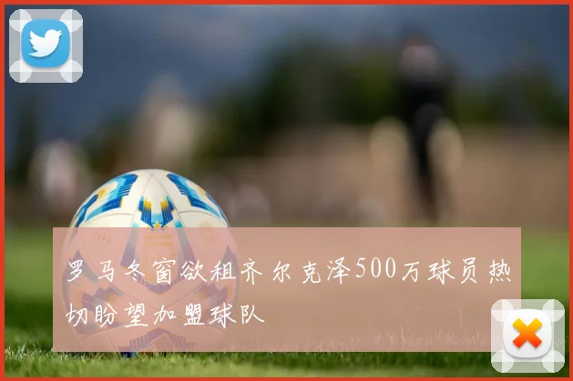 罗马冬窗欲租齐尔克泽500万球员热切盼望加盟球队