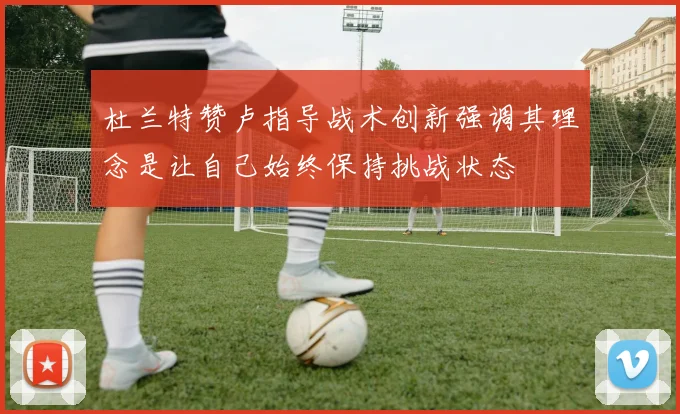 杜兰特赞卢指导战术创新强调其理念是让自己始终保持挑战状态
