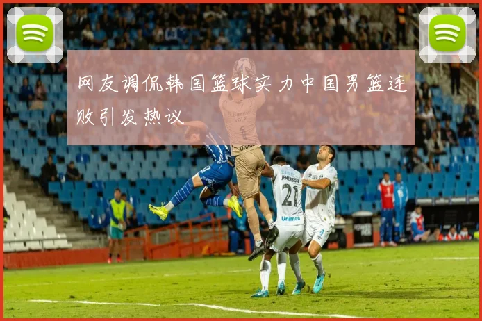 网友调侃韩国篮球实力中国男篮连败引发热议