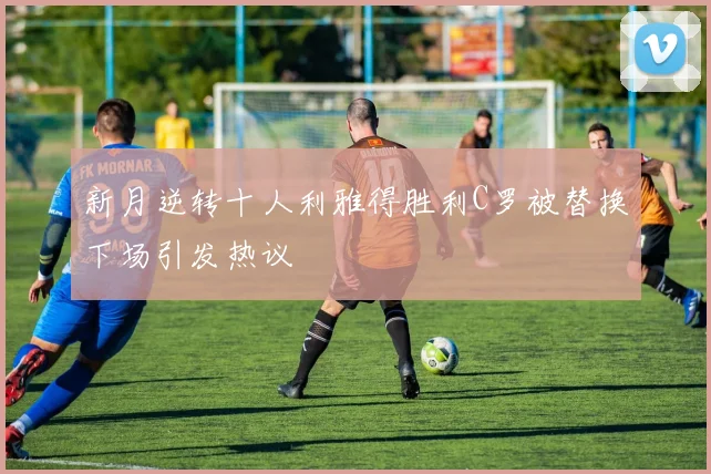 新月逆转十人利雅得胜利C罗被替换下场引发热议