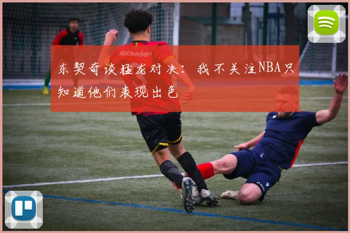 东契奇谈猛龙对决：我不关注NBA只知道他们表现出色