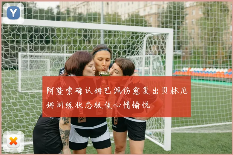 阿隆索确认姆巴佩伤愈复出贝林厄姆训练状态极佳心情愉悦