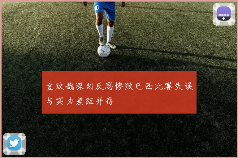 金玟哉深刻反思惨败巴西比赛失误与实力差距并存