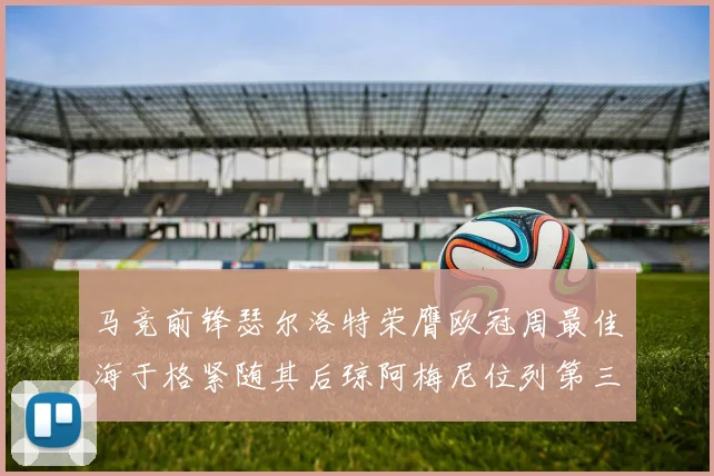 马竞前锋瑟尔洛特荣膺欧冠周最佳海于格紧随其后琼阿梅尼位列第三