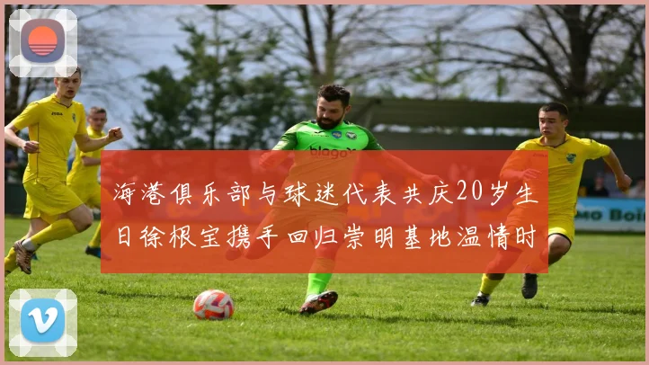 海港俱乐部与球迷代表共庆20岁生日徐根宝携手回归崇明基地温情时刻
