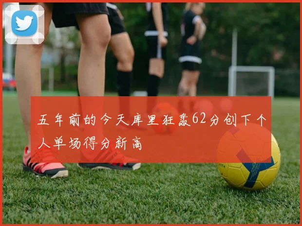 五年前的今天库里狂轰62分创下个人单场得分新高