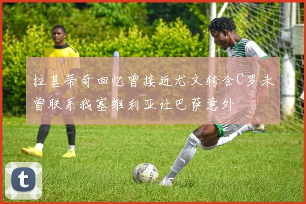 拉基蒂奇回忆曾接近尤文转会C罗未曾联系我塞维利亚让巴萨意外