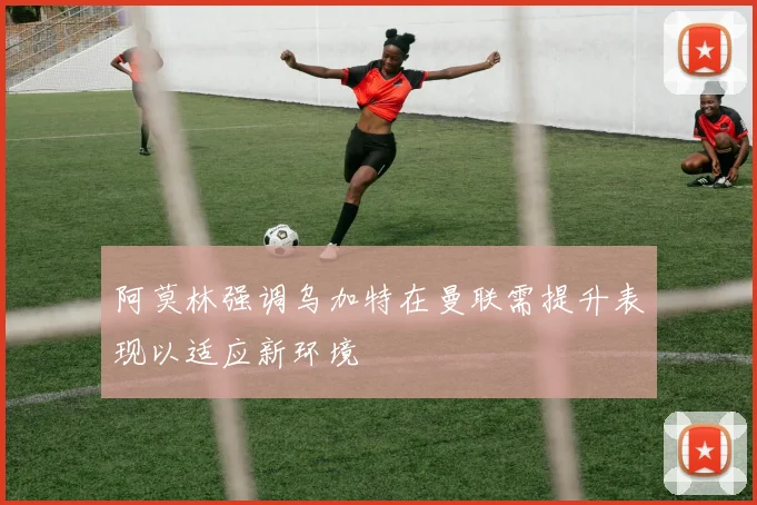 阿莫林强调乌加特在曼联需提升表现以适应新环境