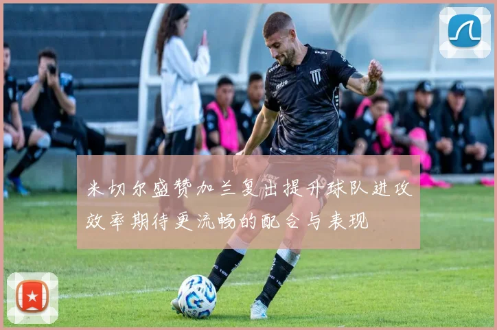 米切尔盛赞加兰复出提升球队进攻效率期待更流畅的配合与表现
