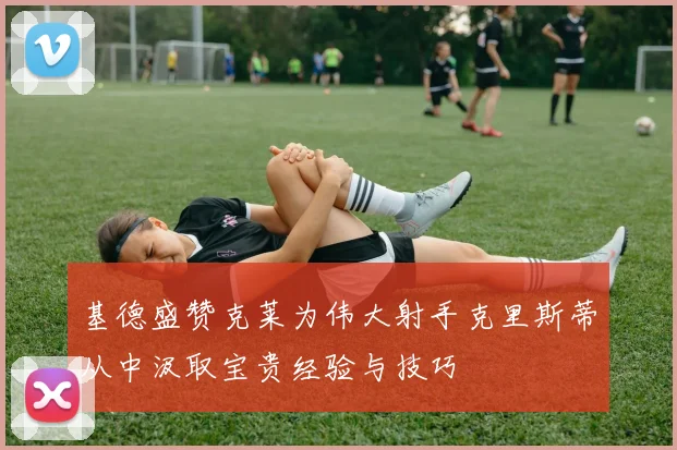 基德盛赞克莱为伟大射手克里斯蒂从中汲取宝贵经验与技巧