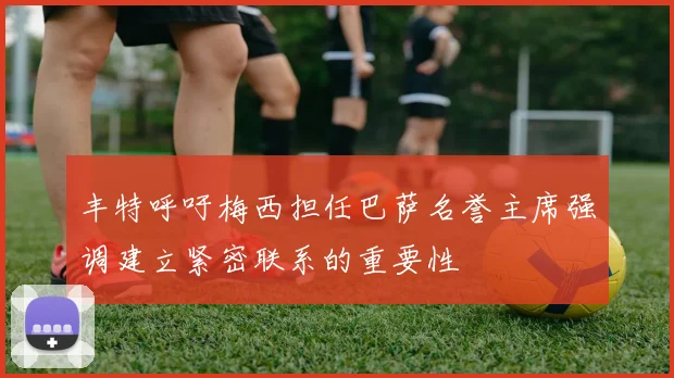 丰特呼吁梅西担任巴萨名誉主席强调建立紧密联系的重要性
