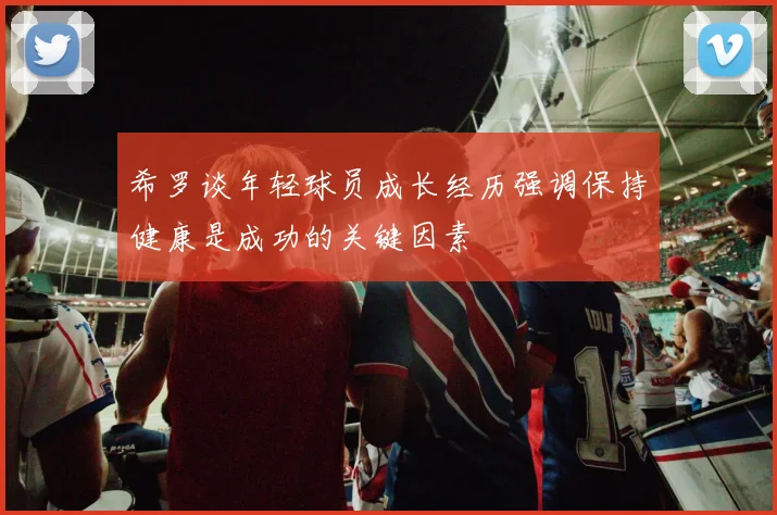 希罗谈年轻球员成长经历强调保持健康是成功的关键因素