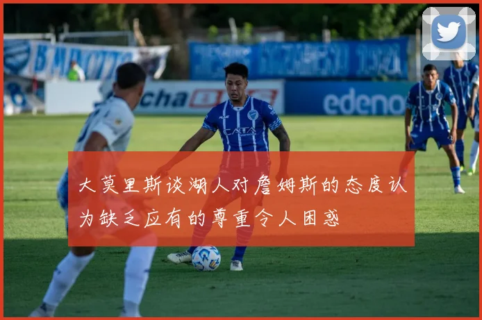 大莫里斯谈湖人对詹姆斯的态度认为缺乏应有的尊重令人困惑