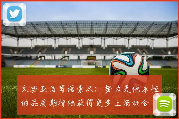 文班亚马寄语索汉：努力是他永恒的品质期待他获得更多上场机会