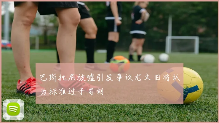 巴斯托尼被嘘引发争议尤文旧将认为标准过于苛刻