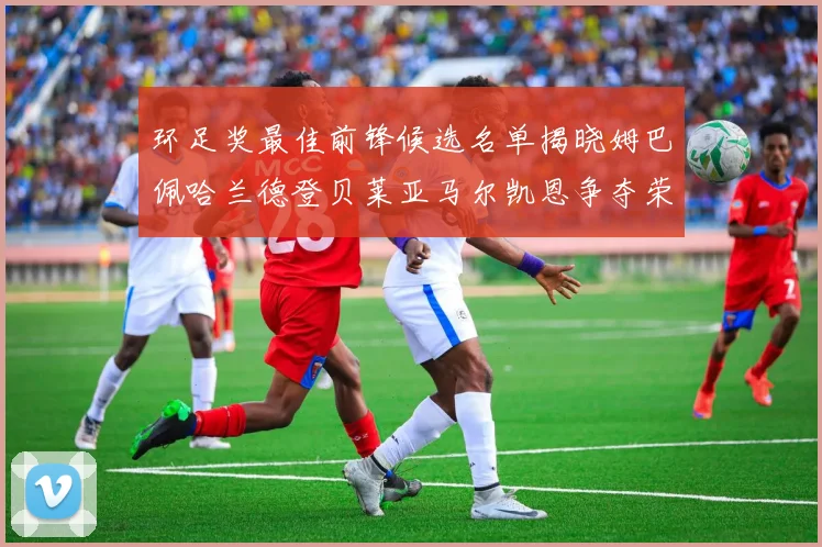 环足奖最佳前锋候选名单揭晓姆巴佩哈兰德登贝莱亚马尔凯恩争夺荣誉