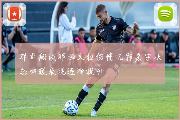 邓卓翔谈邓涵文拉伤情况郭嘉宇状态回暖表现逐渐提升