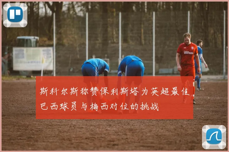 斯科尔斯称赞保利斯塔为英超最佳巴西球员与梅西对位的挑战