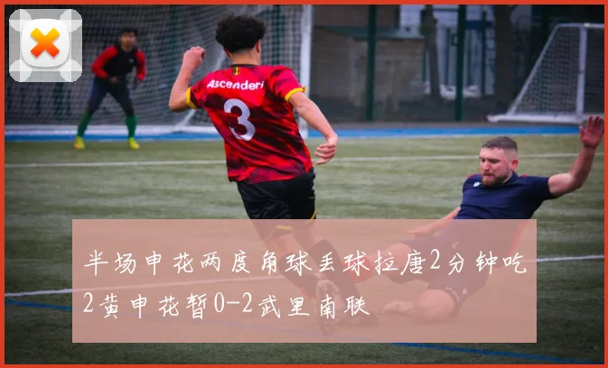 半场申花两度角球丢球拉唐2分钟吃2黄申花暂0-2武里南联