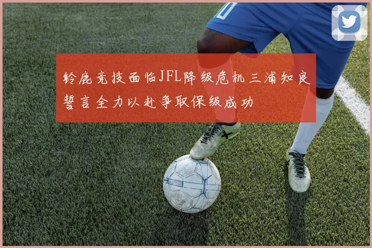 铃鹿竞技面临JFL降级危机三浦知良誓言全力以赴争取保级成功