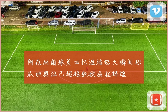阿森纳前球员回忆温格怒火瞬间称瓜迪奥拉已超越教授成就辉煌