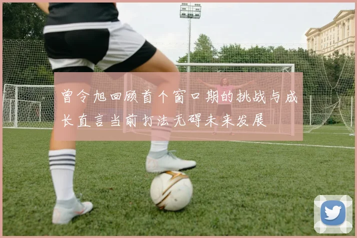 曾令旭回顾首个窗口期的挑战与成长直言当前打法无碍未来发展