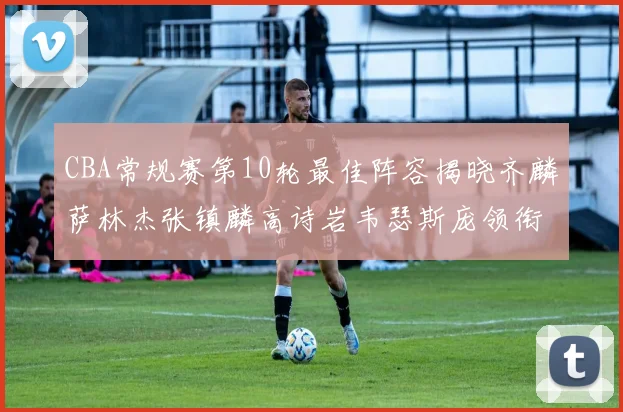 CBA常规赛第10轮最佳阵容揭晓齐麟萨林杰张镇麟高诗岩韦瑟斯庞领衔出战