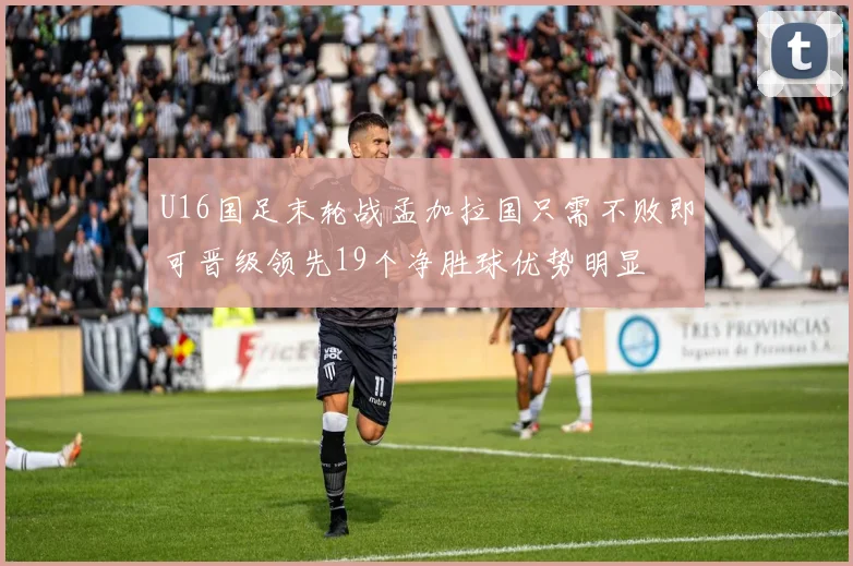 U16国足末轮战孟加拉国只需不败即可晋级领先19个净胜球优势明显