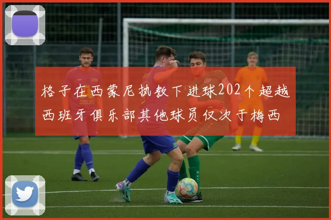 格子在西蒙尼执教下进球202个超越西班牙俱乐部其他球员仅次于梅西