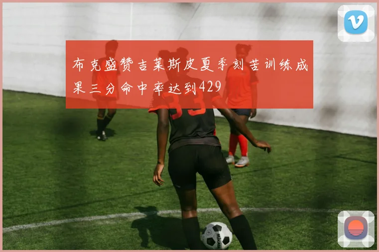 布克盛赞吉莱斯皮夏季刻苦训练成果三分命中率达到429