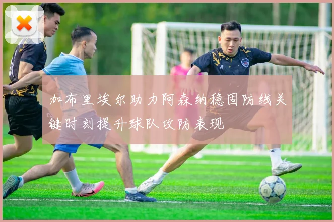 加布里埃尔助力阿森纳稳固防线关键时刻提升球队攻防表现