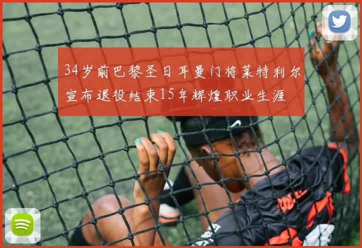 34岁前巴黎圣日耳曼门将莱特利尔宣布退役结束15年辉煌职业生涯