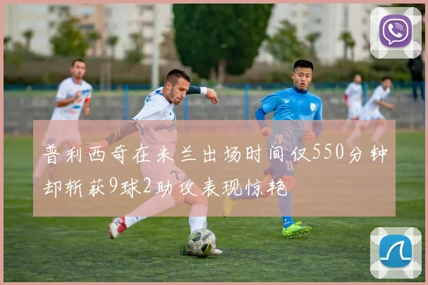 普利西奇在米兰出场时间仅550分钟却斩获9球2助攻表现惊艳