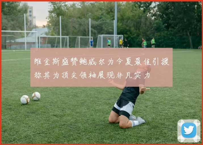 维金斯盛赞鲍威尔为今夏最佳引援称其为顶尖领袖展现非凡实力